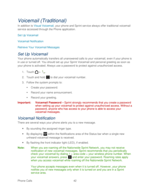 Page 54 
Phone Calls  42   
Voicemail (Traditional)  
In addition to  Visual Voicemail , your phone and Sprint service always offer traditional voicemail 
service accessed through the Phone application.  
Set Up Voicemail  
Voicemail Notification  
Retrieve Your Voicemail Messages  
Set Up Voicemail 
Your phone  automatically transfers all unanswered calls to your voicemail, even if your phone  is  
in use or turned off. You should set up your Sprint Voicemail and personal greeting as soon as 
your  phone  is...