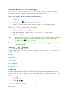 Page 55 
Phone Calls  43   
Retrieve Your Voicemail  Messages 
You can review your messages directly from your wireless phone  (using either traditional 
voicemail or Visual Voicemail) or f rom any other touch-tone phone. 
Use Traditional Voicemail to Access Your Messages  
1. Touch   >  . 
2.  Touch and hold   to dial your voicemail number.  
3.  Follow the voice prompts to listen to and manage your voicemail messages.  
Use Another Phone to Access  Your  Messages  
1. Dial your wireless phone number.  
2....