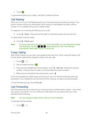 Page 56 
Phone Calls  44   
4.
 Touch  . 
To permanently block your number, call Sprint Customer Service.  
Call Waiting 
When you’re on a call, Call Waiting alerts you to incoming calls by sounding two beeps. Your 
phone’ s screen informs you that another call is coming in and displays the caller ’s phone 
number (if it is available and you are in digital mode).  
To respond to an incoming call while you’ re on a call: 
  Touch   >  Flash. (This puts the first caller on hold and answers the second call.)  
To...