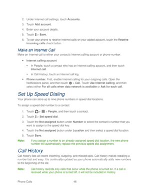 Page 58 
Phone Calls  46   
2.
 Under Internet call settings,  touch Accounts.  
3.  Touch  Add account . 
4.  Enter your account details.  
5.  Touch   >  Save . 
6.  To set your phone  to receive Internet calls on your added account, t ouch the  Receive 
incoming calls  check button.  
Make an Internet  Call 
Make an Internet call to either your contact ’s Internet calling account or phone  number. 
  Internet calling account  
   In People, touch  a contact who has an Internet calling account, and  then...