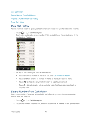 Page 59 
Phone Calls  47   
View Call History
 
Save a Number From Call History  
Prepend a Number From Call History  
Erase Call History  
View Call History 
Access your Call h istory to quickly call someone back or see who you have talked to recently.  
1.  Touch   >   >  Call  History  tab.  
Each entry contains the phone number (if it is available) and the contact  name (if the 
number is in People).  
 
2.  Do any of the following on the Call  History  tab:  
   Touch a name or number in the list to call....