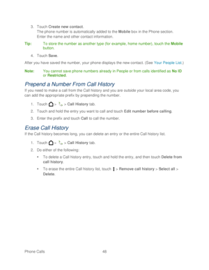 Page 60 
Phone Calls  48   
3.
 Touch  Create  new contact . 
The phone number is automatically added to the  Mobile box in the Phone section.  
Enter the name and other contact information.  
Tip :  To store the number as another type (for example, h ome number), touch the Mobile 
button.  
4.  Touch  Save . 
After you have saved the number, your phone  displays the new contact . (See Your People List .) 
Note :  You cannot save phone numbers already in People or from calls identified as No ID 
or Restricted....