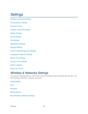 Page 61 
Settings  49   
Settings 
Wireless & Networks Settings  
Personalization Settings  
Accounts & Sync  
Location & Security Settings  
Display Settings  
Sound Settings  
Call Settings  
Applications Settings  
Storage  Settings 
Power & Data Management Settings  
Language & Keyboard Settings  
Date & Time Settings  
Connect to PC Settings  
System Updates  
About Your Phone  
Wireless & Networks Settings  
This group of settings lets you control your phone ’s wireless network settings (3G and 4G LTE),...