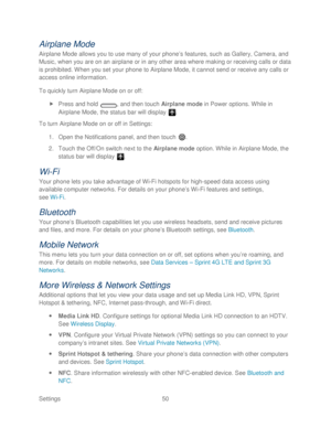 Page 62 
Settings  50   
Airplane Mode 
Airplane Mode allows you to use many of your phone’ s features, such as Gallery, Camera, and 
Music, when you are on an airplane or in any other area where making or receiving calls or data 
is prohibited. When you set your  phone  to Airplane Mode, it cannot send or receive any calls or 
access online information.  
To quickly turn Airplane Mode on or off:  
  Press and hold  , and then touch Airplane mode in Power options. While in 
Airplane Mode, the status bar will...