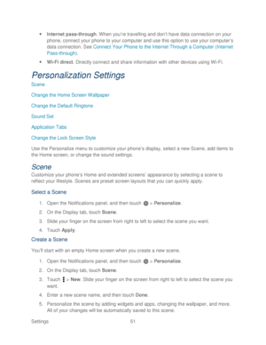 Page 63 
Settings  51   
 
Internet pass -through.  When you ’re t ravelling and don’ t have data connection on your 
phone, connect your phone to your computer and use this option to use your computer ’s 
data connection. See  Connect Your Phone to the Internet Through a Computer (Internet  
Pass -through) . 
  Wi-Fi direct . Directly connect and share information with other devices using Wi -Fi . 
Personalization Settings  
Scene 
Change the Home Screen Wallpaper  
Change the Default Ringtone  
Sound Set...