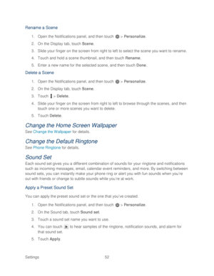 Page 64 
Settings  52   
Rename a Scene  
1. Open the Notifications panel, and then touch   >  Personalize.  
2.  On the Display tab, touch  Scene.  
3.  Slide your finger on the screen from right to left to select the scene you want to rename.  
4.  Touch and hold a scene thumbnail, and then touch  Rename. 
5.  Enter a new name for the selected scene, and then touch  Done.  
Delete a Scene  
1. Open the Notifications panel, and then touch   >  Personalize.  
2.  On the Display tab, t ouch Scene.  
3.  Touch...