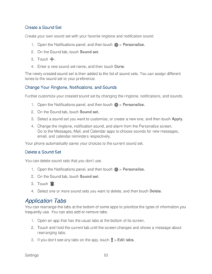 Page 65 
Settings  53   
Create a Sound Set  
Create your own sound set with your favorite ringtone and notification sound.   
1.  Open the Notifications panel, and then touch   >  Personalize.  
2.  On the Sound tab, touch  Sound set . 
3.  Touch  .  
4.  Enter a new sound set name, and then t ouch Done.  
The newly created sound set is then added to the list of sound sets. You can assign different 
tones to the sound set to your preference.  
Change Your Ringtone, Notifications, and Sounds  
Further customize...