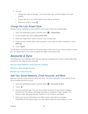 Page 66 
Settings  54   
4.
 You can:  
   Change the order of the tabs. Touch  and hold a tab, and then drag it to its new 
position.  
   Drag a tab into or out of the bottom row to add or remove it.  
   When you ’re done, touch  . 
Change the Lock Screen Style 
Choose from our selection of lock screens. Some lock screens are customizable.  
1.  Open  the Notifications panel, and then  touch  >  Personalize.  
2.  On the Display tab, touch  Lock screen style.  
3.  Slide your finger left or right to...