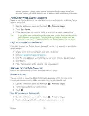 Page 67 
Settings  55   
address, password, domain name, or other information. For Exchange ActiveSync 
accounts, contact your server administrator to deter
mine what information you will need. 
Add One or More Google Accounts 
Sign in to your  Google Account  to see your Gmail, contacts, and calendars, and to use Google 
apps on your  phone. 
1.  Open  the Notifications panel, and then t ouch  >  Accounts & sync.  
2.  Touch   >  Google.  
3.  Follow the onscreen instructions to sign in to an account or create...