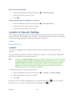 Page 68 
Settings  56   
Sync an Account Manually 
1. Open  the Notifications panel, and then t ouch  >  Accounts & sync.  
2.  Touch the account you want to sync.  
3.  Touch  . 
Change  Synced Data or Settings for an Account  
1. Open  the Notifications panel, and then t ouch  >  Accounts & sync.  
2.  Touch the account that you want to update.  
3.  Touch the item you want to sync or edit.  
Location & Security Settings 
Your Location settings menu lets you select how your phone  determines its location...