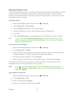 Page 69 
Settings  57   
Security-Screen Lock  
You can increase the security of your phone by creating a screen lock. When enabled, you have 
to draw the correct unlock pattern on the screen, enter the correct PIN, or enter the correct 
password to unlock the phone’ s control keys, buttons, and touchscreen. You can also use face 
recognition to lock your screen.  
Use Face Unlock 
1. Open  the Notifications panel, and then t ouch  >  Security . 
2.  Touch  Screen lock  >  Face Unlock.  
3.  Touch  Continue...