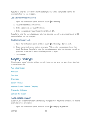 Page 70 
Settings  58   
If you fail to enter the correct PIN after five attempts, you will be prompted to wait for 30 
seconds before you can try again.
 
Use a Screen Unlock Password 
1. Open  the Notifications panel, and then t ouch  >  Security . 
2.  Touch  Screen lock  >  Password . 
3.  Enter a password  and touch  Continue.  
4.  Enter your password  again to confirm and touch  OK. 
If you fail to enter the correct password after  five attempts, you will be prompted to wait for 30 
seconds before you...