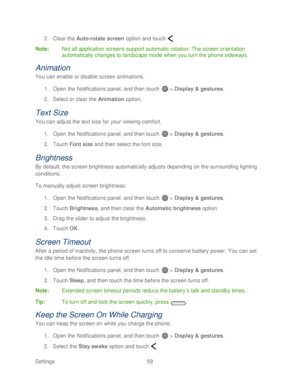 Page 71 
Settings  59   
2.
 Clear the  Auto-rotate screen  option and  touch  . 
Note :  Not all application screens support automatic rotation. The screen orientation 
automatically changes to landscape mode when you turn the phone  sideways.  
Animation  
You can enable or disable screen anima tions. 
1.  Open  the Notifications panel, and then  touch  >  Display & gestures.  
2.  Select or clear the  Animation  option.  
Text Size  
You can adjust the text size for your viewing comfort.  
1.  Open  the...