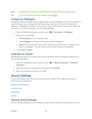 Page 72 
Settings  60   
Note
:  Extended screen timeout periods reduce the battery ’s talk and standby times.  
Tip :  To turn off and lock the screen quickly, press  . 
Change the Wallpaper  
Changing the phone’s display screen wallpaper with a preset wallpaper or your favorite photo is 
a quick and easy way to change the feel of your phone  and give it a fresh look. Browse the 
collection of wallpapers included in your phone  or choose from photos that you have taken with 
the camera. You can also change to...