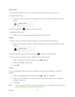 Page 73 
Settings  61   
Silent Mode 
The Silent mode option allows you to mute all sounds without turning your  phone off. 
To activate Silent mode:  
  Press the volume down button in standby mode  until you see the image below on the 
screen.  
 
The Silent mode icon (   )  appears on the status bar.  
To deactivate Silent mode:  
  Press the volume up button repeatedly to select a volume level.  
Vibrate 
To set your phone  to vibrate instead of making any sounds , follow the steps below. 
  Press the...