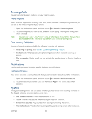 Page 74 
Settings  62   
Incoming Calls 
You can select and assign ringtones for your incoming calls.  
Phone Ringtone 
Select a default ringtone  for incoming calls. Your  phone provides a variety of ringtones that you 
can set as the default  ringtone of your phone . 
1.  Open  the Notifications panel, and then  touch  >  Sound  > Phone  ringtone . 
2.  Touch  the ringtone  you want to use, and then touch  Apply . The ringtone  briefly plays 
when selected.  
Note :  You can use *.wav, *.mid, *.mp3, *.wma, or...