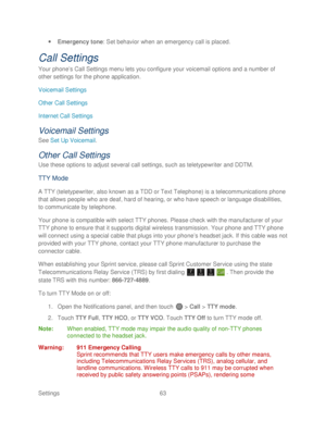 Page 75 
Settings  63   
 
Emergency tone:  Set behavior when an emergency call is placed.  
Call Settings 
Your phone’ s Call Settings menu lets you configure your voicemail options and a number of 
other settings for the phone application.  
Voicemail Settings  
Other Call Settings  
Internet Call Settings  
Voicemail Settings  
See Set Up Voicemail . 
Other Call Settings  
Use these options to adjust several call settings, such as teletypewriter and DDTM.  
TTY Mode 
A TTY (teletypewriter, also known as a...