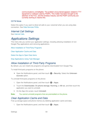 Page 76 
Settings  64   
communications unintelligible. The problem encountered appears related to TTY 
equipment or softwar
e used by PSAPs. This matter has been brought to the 
attention of the FCC, and the wireless industry and the PSAP community are 
currently working to resolve this.  
DDTM Mode 
Select this option if you want to direct all calls to your voicemail when you are using data 
connection.  See  Data Services FAQs . 
Internet Call Settings  
See Internet Calls . 
Applications Settings  
This...