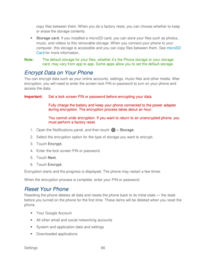 Page 78 
Settings  66   
copy files between them. When you do a factory reset, you can choose whether to keep 
or erase the storage contents.
 
  Storage card.  If you installed a microSD card, y ou can store your files such as photos, 
music,  and videos to this removable storage. When you connect your phone  to your 
computer, this storage is accessible and you can copy files between them.  See  microSD 
Card  for more information.  
Note:  The default storage for your fi les, whether it’s the Phone storage...