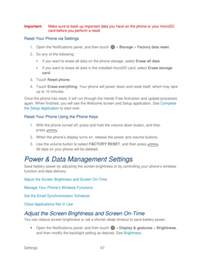 Page 79 
Settings  67   
Important
:  Make sure to back up important data you have on the phone  or your microSD 
card before you perform a reset.  
Reset Your Phone via Settings 
1. Open  the Notifications panel, and then t ouch  >  Storage  > Factory data reset . 
2.  Do any of the  following: 
   If you want to erase all data on the phone storage, select Erase  all data. 
   If you want to erase all data in the installed microSD card, select Erase  storage 
card.  
3.  Touch  Reset phone.  
4.  Touch...