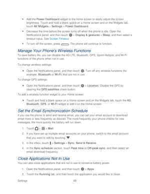 Page 80 
Settings  68   
 
Add the Power  Dashboard widget to the home screen to easily adjust the screen 
bri ghtness.  Touch and hold a blank space on a Home screen and on the Widgets tab, 
touch  All Widgets  >  Settings  >  Power  Dashboard.  
  Decrease the time before the screen turns off when the phone  is idle. Open the 
N otifications panel, and then touch   >  Display & gestures  > Sleep, and then select a 
timeout value.  See  Screen Timeout . 
  To turn off the screen, press  . The phone  will...