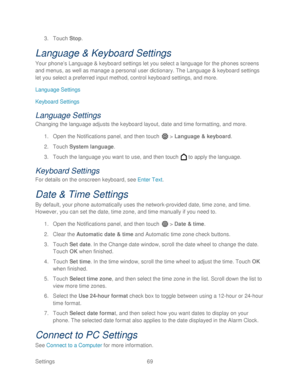 Page 81 
Settings  69   
3.
 Touch  Stop. 
Language & Keyboard Settings  
Your phone’ s Language  & keyboard settings let you select a language for the phones screens 
and menus , as well as manage a personal user dictionary. The Language & k eyboard settings 
let you select a preferred input method, control keyboard settings, and more.  
Language Settings  
Keyboard Settings  
Language Settings  
Changing the language adjusts the keyboard  layout, date and time formatting, and more. 
1.  Open  the...