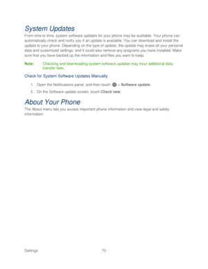 Page 82 
Settings  70   
System Updates 
From time to time, system software upda tes for your phone may be available. Your phone  can 
automatically check and notify you if an update is available. You can download and install the 
update to your  phone. Depending on the type of update, the update may erase all your personal 
data and custom ized settings, and it could also remove any programs you have installed. Make 
sure that you have backed up the information and files you want to keep.  
Note:  Checking and...