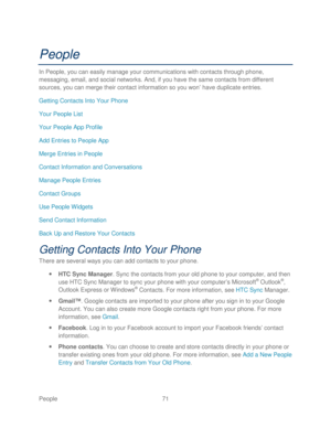 Page 83 
People 71   
People 
In People, you can easily manage your communications with contacts through phone, 
messaging, email , and social networks . And, if you have the same contacts from different 
sources, you can me rge their contact information so you won’  have duplicate entries.  
Getting Contacts Into Your Phone  
Your People List  
Your People App Profile  
Add Entries to People App 
Merge Entries in People  
Contact Information and Conversations  
Manage People Entr ies 
Contact Groups  
Use...