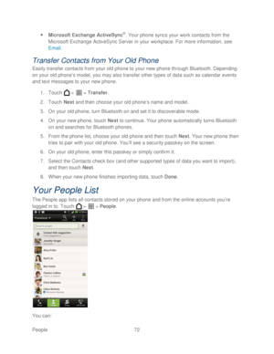 Page 84 
People 72   
 
Microsoft Exchange ActiveSync
®. Your phone  syncs your work contacts from the 
Microsoft Exchange ActiveSync Server in your workplace. For more information, see  
Email.  
Transfer Contacts  from Your Old Phone  
Easily transfer contacts from your old phone to your new phone  through Bluetooth. Depending 
on your old phone’ s model, you may also transfer other types of data such as calendar events 
and text messages to your new phone.  
1.  Touch   >   >  Transfer . 
2.  Touch  Next...