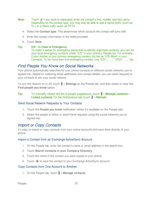 Page 87 
People 75   
Note:
 Touch   if you want to separately enter the contact ’s first, middle, and last name.  
Depending on the contact type, you may also be able to add a name prefix ( such as 
Dr.) or a name suffix (such as Ph.D).  
4.  Select the Contact type. This determines which account the contact will sync  with. 
5.  Enter the contact information in the fields provided.  
6.  Touch  Save. 
Tip :  ICE - In Case of Emergency  
To make it easier for emergency personnel to identify important contacts,...