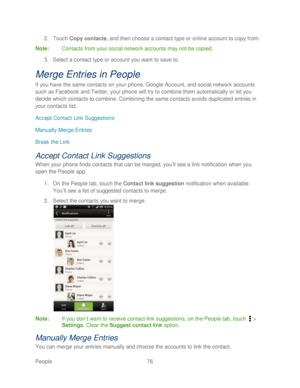 Page 88 
People 76   
2.
 Touch  Copy contacts, and then choose a contact type or online account to copy from.  
Note:  Contacts from your social network accounts may not be copied.  
3.  Select a contac t type or account you want to save to.  
Merge Entries in People 
If you have the same contacts on your phone,  Google Account, and social network accounts 
such as Facebook and Twitter, your phone  will try to combine them automatically or let you 
decide which contacts to combine. Combining the same contacts...