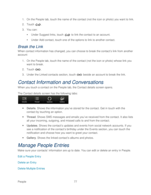 Page 89 
People 77   
1.
 On the People tab,  touch the name of the contact (not the icon or photo) you want to link.  
2.  Touch  . 
3.  You can:  
   Under  Suggest links , touch   to link  the contact to an account.  
   Under Add contact, t ouch one of the options to link to another contact.  
Break the Link 
When contact information has changed, you can choose to break the contact ’s link from another 
account   
1.  On the People tab, touch  the name of th e contact (not the icon or photo) whose  link...