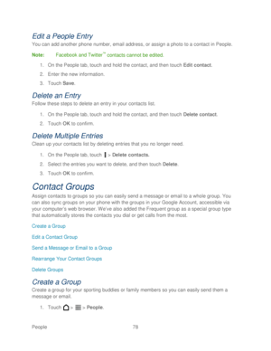 Page 90 
People 78   
Edit a People Entry 
You can add another phone number, email address, or assign a photo to a contact in People.  
Note :  Facebook and Twitter
™ contacts cannot be edited.  
1.  On the People tab, touch  and hold the contact, and then t ouch Edit contact . 
2.  Enter the new information.  
3.  Touch  Save . 
Delete an Entry  
Follow these steps to delete an entry in your contacts list.  
1.  On the People tab, touch  and hold the contact, and then t ouch Delete contact . 
2.  Touch  OK  to...