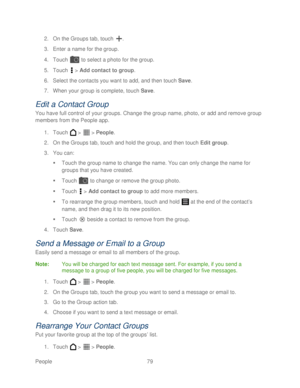Page 91 
People 79   
2.
 On the Groups tab, t ouch . 
3.  Enter a name for the group.  
4.  Touch   to  select a photo for the group.  
5.  Touch   >  Add contact to group.  
6.  Select the contacts you want to add, and then touch  Save . 
7.  When your group is complete,  touch Save. 
Edit a Contact G roup 
You have full control of your groups. Change the group name, photo, or add  and remove group 
members from the People app.  
1.  Touch   >   >  People . 
2.  On the Groups tab,  touch and hold the group,...
