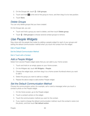 Page 92 
People 80   
2.
 On the Groups tab,  touch  >  Edit groups.  
3.  Touch  and hold   at the end of the group to move, and then drag it to its new  position.  
4.  Touch  Save . 
Delete G roups 
You can only delete groups that you have created.  
On  the Groups tab, you can:  
  Touch  and hold a group you want to delete, and then t ouch Delete group.  
  Touch   >  Edit groups  to choose several contact groups to remove.  
Use People Widgets  
Stay close with the people that matter by adding a people...