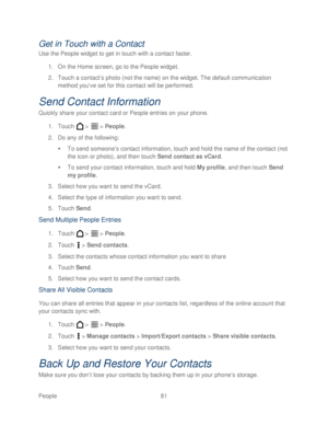 Page 93 
People 81   
Get in Touch with a Contact  
Use the People widget to get in touch with a contact faster.  
1.  On the Home screen, go to the People widget.  
2.  Touc h a contact ’s photo (not the name) on the widget. The default  communication 
method you’ ve set for this contact will be performed.  
Send Contact  Information 
Quickly s hare your  contact card or People entries on your phone.  
1.  Touch   >   >  People . 
2.  Do any of the  following: 
   To send s omeone’s contact information, touch...