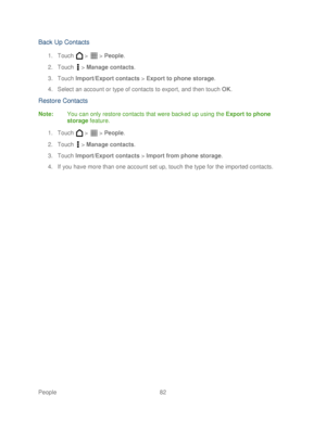 Page 94 
People 82   
Back Up Contacts 
1. Touch   >   >  People . 
2.  Touch   >  Manage  contacts.  
3.  Touch  Import/Export contacts  >  Export to phone storage . 
4.  Select an account or type of contacts to export, and  then touch  OK . 
Restor e C ontacts  
Note: You can only restore contacts that were backed up using the Export to phone 
storage  feature. 
1.  Touch   >   >  People . 
2.  Touch   >  Manage contacts.  
3.  Touch  Import/Export contacts  >  Import from phone storage . 
4.  If you have...