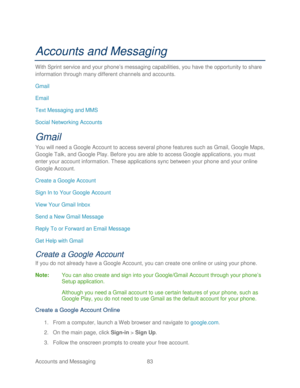 Page 95 
Accounts and Messaging 83   
Accounts and Messaging 
With Sprint s ervice and your phone’ s messaging capabilities, you have the opportunity to share 
information through many different channels and accounts.  
Gmail  
Email 
Text Messaging and MMS  
Social Networking Accounts  
Gmail 
You will need a Google Account  to access several phone  features such as Gmail, Google Maps, 
Google Talk, and Google Play . Before you are able to access Google applications,  you must 
enter your account information....