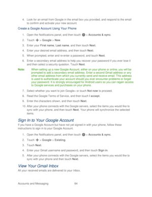 Page 96 
Accounts and Messaging 84   
4.
 Look for an email from Google in the email box you provided, and respond to the email 
to confirm and activate your new account.  
Create a Google Account Using  Your  Phone 
1. Open  the Notifications panel,  and then t ouch  >  Accounts  & sync. 
2.  Touch   >  Google  > New . 
3.  Enter your First name,  Last name, and then touch  Next. 
4.  Enter your desired email address, and then touch  Next. 
5.  When prompted, enter and re -enter a password, and touch  Next....