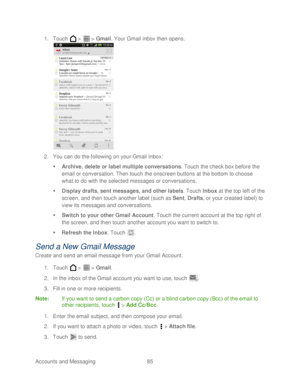 Page 97 
Accounts and Messaging 85   
1.
 Touch   >   >  Gmail . Your Gmail inbox then opens.  
 
2.  You can  do the following on your Gmail Inbox:  
   Archive, delete or  label multiple conversations.  T ouch  the check box  before the 
email or conversation. Then  touch the onscreen buttons at the bottom to choose 
what to do with the selected messages or conversations.  
   Display drafts, sent messages, and other labels.  Touch  Inbox  at the top left of the 
screen, and then  touch another label (such...