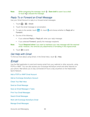 Page 98 
Accounts and Messaging 86   
Note
:  While composing the message,  touch  >  Save draft  to save it as a draft.  
Or  touch   to discard the message.  
Reply To or Forward an Email Message 
Use your Gmail Account to reply to or forward email messages.  
1.  Touch   >   >  Gmail . 
2.  Touch  the email message or conversation.  
3.  To reply to the sender,  touch . Or,  touch   and choose whether to  Reply all or 
Forward . 
4.  Do one of the following:  
   If you selected Reply  or  Reply all , enter...