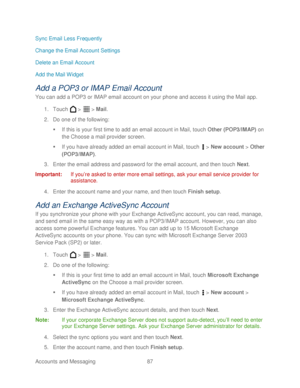 Page 99 
Accounts and Messaging  87   
Sync Email Less Frequently
 
Change the Email Account Settings  
Delete an Email Account  
Add the Mail Widget  
Add a POP3 or IMAP Email Account 
You can add a POP3 or IMAP email account on your phone and access it using the Mail app.  
1.  Touch   >   >  Mail . 
2.  Do one of the following:  
   If this is your first time  to add an email account in Mail, t ouch Other (POP3/IMAP)  on 
the Choose a mail provider screen.  
   If you have already added an email account in...