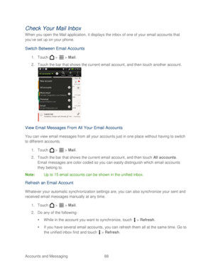 Page 100 
Accounts and Messaging 88   
Check Your Mai l Inbox  
When you open the Mail application, it displays the inbox of one of your email accounts that 
you’ve set up on your  phone. 
Switch Between Email Accounts  
1. Touch   >   >  Mail . 
2.  Touch  the bar that shows the current email account, and then t ouch another account.  
 
View  Email Messages From All Your Email Accounts  
You can view email messages from all your accounts just in one place without having to switch 
to different accounts. 
1....