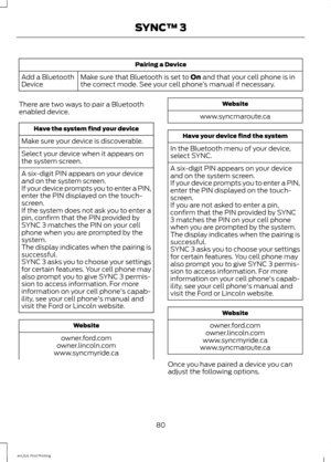 Page 83Pairing a Device
Make sure that Bluetooth is set to On and that your cell phone is in
the correct mode. See your cell phone ’s manual if necessary.
Add a Bluetooth
Device
There are two ways to pair a Bluetooth
enabled device. Have the system find your device
Make sure your device is discoverable.
Select your device when it appears on
the system screen.
A six-digit PIN appears on your device
and on the system screen.
If your device prompts you to enter a PIN,
enter the PIN displayed on the touch-
screen....