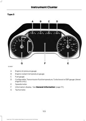 Page 106Type 3
Engine oil pressure gauge.
A
Engine coolant temperature gauge.
B
Fuel gauge.
C
Configurable. Transmission fluid temperature, Turbo boost or DEF gauge (diesel
engines only).
D
Speedometer.
E
Information display.  See General Information (page 111).
F
Tachometer.
G
103
Super Duty (TFE) Canada/United States of America, enUSA, First Printing Instrument ClusterE219651  