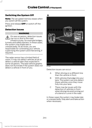 Page 247Switching the System Off
Note:
The set speed memory erases when
you switch off the system.
Press and release OFF or switch off the
ignition.
Detection Issues WARNING
On rare occasions, detection issues
can occur due to the road
infrastructures, for example bridges,
tunnels and safety barriers. In these cases,
the system may brake late or
unexpectedly. At all times, you are
responsible for controlling your vehicle,
supervising the system and intervening, if
required. The radar sensor has a limited field...