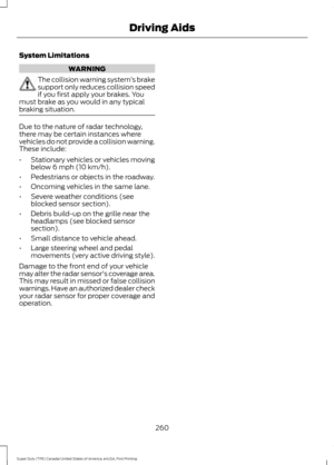 Page 263System Limitations
WARNING
The collision warning system
’s brake
support only reduces collision speed
if you first apply your brakes. You
must brake as you would in any typical
braking situation. Due to the nature of radar technology,
there may be certain instances where
vehicles do not provide a collision warning.
These include:
•
Stationary vehicles or vehicles moving
below 6 mph (10 km/h).
• Pedestrians or objects in the roadway.
• Oncoming vehicles in the same lane.
• Severe weather conditions (see...