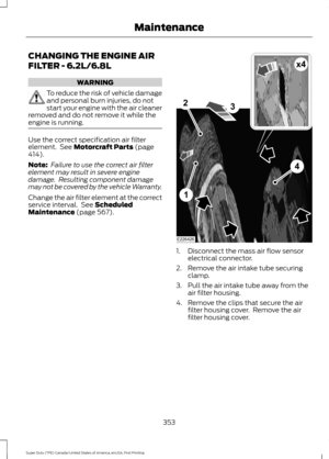 Page 356CHANGING THE ENGINE AIR
FILTER - 6.2L/6.8L
WARNING
To reduce the risk of vehicle damage
and personal burn injuries, do not
start your engine with the air cleaner
removed and do not remove it while the
engine is running. Use the correct specification air filter
element.  See Motorcraft Parts (page
414).
Note:  Failure to use the correct air filter
element may result in severe engine
damage.  Resulting component damage
may not be covered by the vehicle Warranty.
Change the air filter element at the...