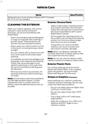 Page 364Specification
Name
Nettoyant pour roues et pneus Motorcraft® (Canada)
ZC-37-A (U.S. & Canada)
CLEANING THE EXTERIOR
Wash your vehicle regularly with cool or
lukewarm water and a neutral pH
shampoo, we recommend Motorcraft
Detail Wash.
• Never use strong household detergents
or soap, for example dish washing or
laundry liquid. These products can
discolor and spot painted surfaces.
• Never wash your vehicle when it is hot
to the touch, or during strong or direct
sunlight.
• Dry your vehicle with a chamois...