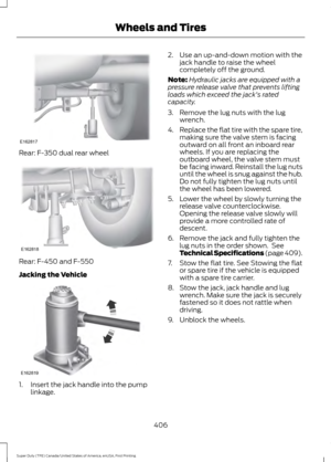 Page 409Rear: F-350 dual rear wheel
Rear: F-450 and F-550
Jacking the Vehicle
1. Insert the jack handle into the pump
linkage. 2. Use an up-and-down motion with the
jack handle to raise the wheel
completely off the ground.
Note: Hydraulic jacks are equipped with a
pressure release valve that prevents lifting
loads which exceed the jack's rated
capacity.
3. Remove the lug nuts with the lug wrench.
4. Replace the flat tire with the spare tire,
making sure the valve stem is facing
outward on all front an...